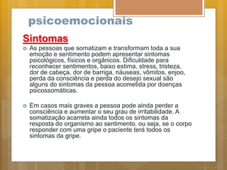 psicoemocionais
Sintomas
 As pessoas que somatizam e transformam toda a sua
emoção e sentimento podem apresentar sintomas
psicológicos, físicos e orgânicos. Dificuldade para
reconhecer sentimentos, baixo estima, stress, tristeza,
dor de cabeça, dor de barriga, náuseas, vômitos, enjoo,
perda da consciência e perda do desejo sexual são
alguns do sintomas da pessoa acometida por doenças
psicossomáticas.
 Em casos mais graves a pessoa pode ainda perder a
consciência e aumentar o seu grau de irritabilidade. A
somatização acarreta ainda todos os sintomas da
resposta do organismo ao sentimento, ou seja, se o corpo
responder com uma gripe o paciente terá todos os
sintomas da gripe.
 