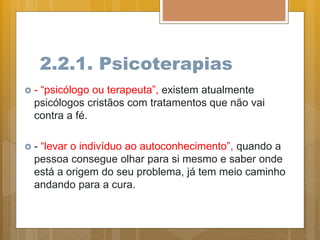 2.2.1. Psicoterapias
 - “psicólogo ou terapeuta”, existem atualmente
psicólogos cristãos com tratamentos que não vai
contra a fé.
 - “levar o indivíduo ao autoconhecimento”, quando a
pessoa consegue olhar para si mesmo e saber onde
está a origem do seu problema, já tem meio caminho
andando para a cura.
 