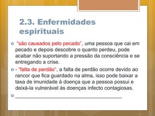 2.3. Enfermidades
espirituais
 “são causados pelo pecado”, uma pessoa que cai em
pecado e depois descobre o quanto perdeu, pode
acabar não suportando a pressão da consciência e se
entregando a crise.
 - “falta de perdão”, a falta de perdão ocorre devido ao
rancor que fica guardado na alma, isso pode baixar a
taxa de imunidade à doença que a pessoa possui e
deixá-la vulnerável às doenças infecto contagiosas.
 _____________________________________
 