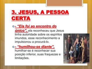 3. JESUS, A PESSOA
CERTA
- “Ela foi ao encontro do
único”, ela reconheceu que Jesus
tinha autoridade sobre os espíritos
imundos, esse reconhecimento a
impulsionou a procurá-lo.
- “humilhou-se diante”,
humilhar-se é reconhecer sua
posição inferior, suas fraquezas e
limitações.
 