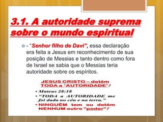 3.1. A autoridade suprema
sobre o mundo espiritual
 - “Senhor filho de Davi”, essa declaração
era feita a Jesus em reconhecimento de sua
posição de Messias e tanto dentro como fora
de Israel se sabia que o Messias teria
autoridade sobre os espíritos.
 