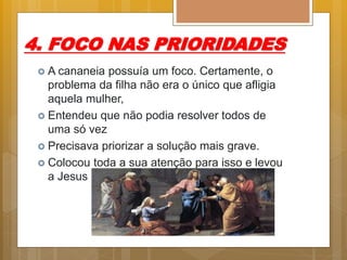 4. FOCO NAS PRIORIDADES
 A cananeia possuía um foco. Certamente, o
problema da filha não era o único que afligia
aquela mulher,
 Entendeu que não podia resolver todos de
uma só vez
 Precisava priorizar a solução mais grave.
 Colocou toda a sua atenção para isso e levou
a Jesus
 