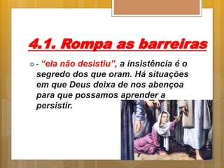 4.1. Rompa as barreiras
 - “ela não desistiu”, a insistência é o
segredo dos que oram. Há situações
em que Deus deixa de nos abençoa
para que possamos aprender a
persistir.
 