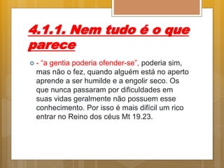 4.1.1. Nem tudo é o que
parece
 - “a gentia poderia ofender-se”, poderia sim,
mas não o fez, quando alguém está no aperto
aprende a ser humilde e a engolir seco. Os
que nunca passaram por dificuldades em
suas vidas geralmente não possuem esse
conhecimento. Por isso é mais difícil um rico
entrar no Reino dos céus Mt 19.23.
 