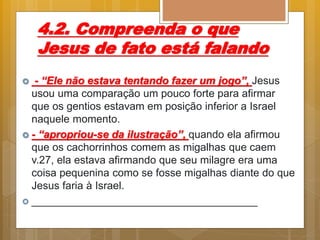 4.2. Compreenda o que
Jesus de fato está falando
 - “Ele não estava tentando fazer um jogo”, Jesus
usou uma comparação um pouco forte para afirmar
que os gentios estavam em posição inferior a Israel
naquele momento.
 - “apropriou-se da ilustração”, quando ela afirmou
que os cachorrinhos comem as migalhas que caem
v.27, ela estava afirmando que seu milagre era uma
coisa pequenina como se fosse migalhas diante do que
Jesus faria à Israel.
 ______________________________________
 