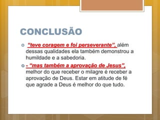 CONCLUSÃO
 “teve coragem e foi perseverante”, além
dessas qualidades ela também demonstrou a
humildade e a sabedoria.
 - “mas também a aprovação de Jesus”,
melhor do que receber o milagre é receber a
aprovação de Deus. Estar em atitude de fé
que agrade a Deus é melhor do que tudo.
 