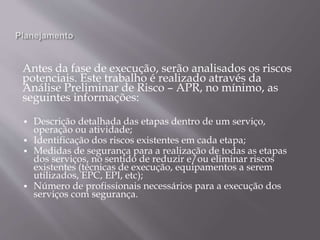 Antes da fase de execução, serão analisados os riscos
potenciais. Este trabalho é realizado através da
Análise Preliminar de Risco – APR, no mínimo, as
seguintes informações:
 Descrição detalhada das etapas dentro de um serviço,
operação ou atividade;
 Identificação dos riscos existentes em cada etapa;
 Medidas de segurança para a realização de todas as etapas
dos serviços, no sentido de reduzir e/ou eliminar riscos
existentes (técnicas de execução, equipamentos a serem
utilizados, EPC, EPI, etc);
 Número de profissionais necessários para a execução dos
serviços com segurança.
 