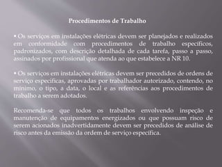 Procedimentos de Trabalho
 Os serviços em instalações elétricas devem ser planejados e realizados
em conformidade com procedimentos de trabalho específicos,
padronizados, com descrição detalhada de cada tarefa, passo a passo,
assinados por profissional que atenda ao que estabelece a NR 10.
 Os serviços em instalações elétricas devem ser precedidos de ordens de
serviço especificas, aprovadas por trabalhador autorizado, contendo, no
mínimo, o tipo, a data, o local e as referências aos procedimentos de
trabalho a serem adotados.
Recomenda-se que todos os trabalhos envolvendo inspeção e
manutenção de equipamentos energizados ou que possuam risco de
serem acionados inadvertidamente devem ser precedidos de análise de
risco antes da emissão da ordem de serviço específica.
 