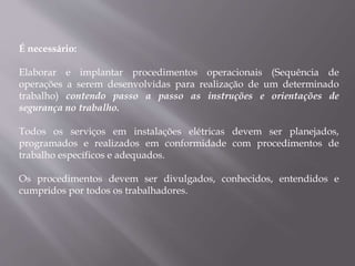 É necessário:
Elaborar e implantar procedimentos operacionais (Sequência de
operações a serem desenvolvidas para realização de um determinado
trabalho) contendo passo a passo as instruções e orientações de
segurança no trabalho.
Todos os serviços em instalações elétricas devem ser planejados,
programados e realizados em conformidade com procedimentos de
trabalho específicos e adequados.
Os procedimentos devem ser divulgados, conhecidos, entendidos e
cumpridos por todos os trabalhadores.
 