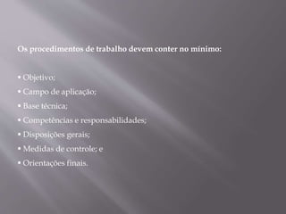 Os procedimentos de trabalho devem conter no mínimo:
 Objetivo;
 Campo de aplicação;
 Base técnica;
 Competências e responsabilidades;
 Disposições gerais;
 Medidas de controle; e
 Orientações finais.
 