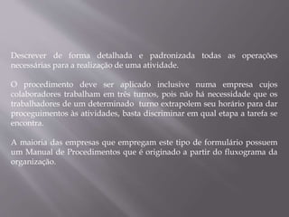 Descrever de forma detalhada e padronizada todas as operações
necessárias para a realização de uma atividade.
O procedimento deve ser aplicado inclusive numa empresa cujos
colaboradores trabalham em três turnos, pois não há necessidade que os
trabalhadores de um determinado turno extrapolem seu horário para dar
proceguimentos às atividades, basta discriminar em qual etapa a tarefa se
encontra.
A maioria das empresas que empregam este tipo de formulário possuem
um Manual de Procedimentos que é originado a partir do fluxograma da
organização.
 