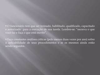  O funcionário tem que ser treinado, habilitado, qualificado, capacitado
e autorizado para a execução de sua tarefa. Lembre-se: “escreva o que
você faz e faça o que está escrito”.
 Faça constantes análises críticas (pelo menos duas vezes por ano) sobre
a aplicabilidade de seus procedimentos e se os mesmos ainda estão
sendo seguidos.
 