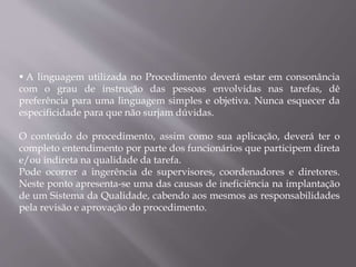  A linguagem utilizada no Procedimento deverá estar em consonância
com o grau de instrução das pessoas envolvidas nas tarefas, dê
preferência para uma linguagem simples e objetiva. Nunca esquecer da
especificidade para que não surjam dúvidas.
O conteúdo do procedimento, assim como sua aplicação, deverá ter o
completo entendimento por parte dos funcionários que participem direta
e/ou indireta na qualidade da tarefa.
Pode ocorrer a ingerência de supervisores, coordenadores e diretores.
Neste ponto apresenta-se uma das causas de ineficiência na implantação
de um Sistema da Qualidade, cabendo aos mesmos as responsabilidades
pela revisão e aprovação do procedimento.
 
