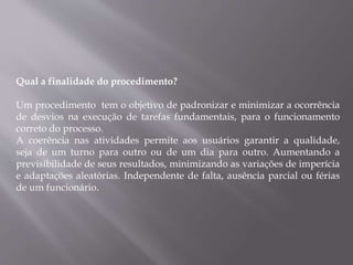 Qual a finalidade do procedimento?
Um procedimento tem o objetivo de padronizar e minimizar a ocorrência
de desvios na execução de tarefas fundamentais, para o funcionamento
correto do processo.
A coerência nas atividades permite aos usuários garantir a qualidade,
seja de um turno para outro ou de um dia para outro. Aumentando a
previsibilidade de seus resultados, minimizando as variações de imperícia
e adaptações aleatórias. Independente de falta, ausência parcial ou férias
de um funcionário.
 