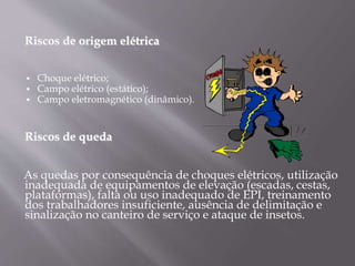Riscos de origem elétrica
 Choque elétrico;
 Campo elétrico (estático);
 Campo eletromagnético (dinâmico).
Riscos de queda
As quedas por consequência de choques elétricos, utilização
inadequada de equipamentos de elevação (escadas, cestas,
plataformas), falta ou uso inadequado de EPI, treinamento
dos trabalhadores insuficiente, ausência de delimitação e
sinalização no canteiro de serviço e ataque de insetos.
 