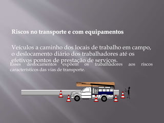 Riscos no transporte e com equipamentos
Veículos a caminho dos locais de trabalho em campo,
o deslocamento diário dos trabalhadores até os
efetivos pontos de prestação de serviços.
Esses deslocamentos expõem os trabalhadores aos riscos
característicos das vias de transporte.
 