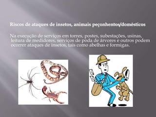 Riscos de ataques de insetos, animais peçonhentos/domésticos
Na execução de serviços em torres, postes, subestações, usinas,
leitura de medidores, serviços de poda de árvores e outros podem
ocorrer ataques de insetos, tais como abelhas e formigas.
 