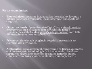 Riscos ergonômicos
 Biomecânicos: posturas inadequadas de trabalho, levando a
intensa solicitação muscular, levantamento e transporte de
carga, etc.
 Organizacionais: “pressão psicológica” para atendimento a
emergências ou a situações com períodos de tempo
rigidamente estabelecidos, pressões da população com falta
do fornecimento de energia elétrica.
 Psicossociais: elevada exigência cognitiva necessária ao
exercício das atividades.
 Ambientais: risco ambiental compreende os físicos, químicos
e biológicos; esta terminologia fica inadequada, devem-se
separar os riscos provenientes de causas naturais (raios,
chuva, terremotos, ciclones, ventanias, inundações, etc.)
 