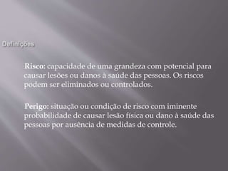 Risco: capacidade de uma grandeza com potencial para
causar lesões ou danos à saúde das pessoas. Os riscos
podem ser eliminados ou controlados.
Perigo: situação ou condição de risco com iminente
probabilidade de causar lesão física ou dano à saúde das
pessoas por ausência de medidas de controle.
 