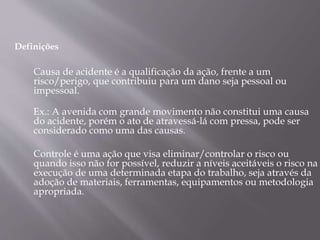 Causa de acidente é a qualificação da ação, frente a um
risco/perigo, que contribuiu para um dano seja pessoal ou
impessoal.
Ex.: A avenida com grande movimento não constitui uma causa
do acidente, porém o ato de atravessá-lá com pressa, pode ser
considerado como uma das causas.
Controle é uma ação que visa eliminar/controlar o risco ou
quando isso não for possível, reduzir a níveis aceitáveis o risco na
execução de uma determinada etapa do trabalho, seja através da
adoção de materiais, ferramentas, equipamentos ou metodologia
apropriada.
Definições
 