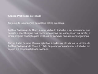 Análise Preliminar de Risco:
Trata-se de uma técnica de análise prévia de riscos.
Análise Preliminar de Risco é uma visão do trabalho a ser executado, que
permite a identificação dos riscos envolvidos em cada passo da tarefa, e
ainda propicia condição para evitá-los ou conviver com eles em segurança.
Por se tratar de uma técnica aplicável à todas as atividades, a técnica de
Análise Preliminar de Risco é o fato de promover e estimular o trabalho em
equipe e a responsabilidade solidária.
 