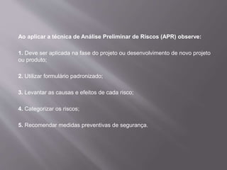 Ao aplicar a técnica de Análise Preliminar de Riscos (APR) observe:
1. Deve ser aplicada na fase do projeto ou desenvolvimento de novo projeto
ou produto;
2. Utilizar formulário padronizado;
3. Levantar as causas e efeitos de cada risco;
4. Categorizar os riscos;
5. Recomendar medidas preventivas de segurança.
 