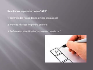 Resultados esperados com a "APR":
1. Controle dos riscos desde o início operacional;
2. Permite revisões no projeto ou obra;
3. Define responsabilidades no controle dos riscos.*
 