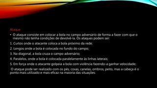 Ataque
• O ataque consiste em colocar a bola no campo adversário de forma a fazer com que o
mesmo não tenha condições de devolvê-la. Os ataques podem ser:
1. Curtos onde o atacante coloca a bola próximo da rede;
2. Longos onde a bola é colocada no fundo do campo;
3. Na diagonal, a bola cruza o campo adversário;
4. Paralelos, onde a bola é colocada paralelamente às linhas laterais;
5. Em força onde o atacante golpeia a bola com violência fazendo-a ganhar velocidade;
O ataque pode ser realizado com os pés, coxas, canelas, ombros, peito, mas a cabeça é o
ponto mais utilizado e mais eficaz na maioria das situações.
 