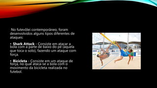 No futevôlei contemporâneo, foram
desenvolvidos alguns tipos diferentes de
ataques:
• Shark Attack - Consiste em atacar a
bola com a parte de baixo do pé (aquela
que toca o solo), fazendo um ataque com
força.
• Bicicleta - Consiste em um ataque de
força, no qual ataca-se a bola com o
movimento da bicicleta realizada no
futebol.
 
