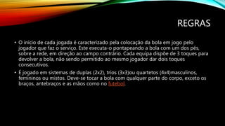 REGRAS
• O início de cada jogada é caracterizado pela colocação da bola em jogo pelo
jogador que faz o serviço. Este executa-o pontapeando a bola com um dos pés,
sobre a rede, em direção ao campo contrário. Cada equipa dispõe de 3 toques para
devolver a bola, não sendo permitido ao mesmo jogador dar dois toques
consecutivos.
• É jogado em sistemas de duplas (2x2), trios (3x3)ou quartetos (4x4)masculinos,
femininos ou mistos. Deve-se tocar a bola com qualquer parte do corpo, exceto os
braços, antebraços e as mãos como no futebol.
 