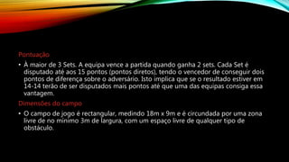 Pontuação
• À maior de 3 Sets. A equipa vence a partida quando ganha 2 sets. Cada Set é
disputado até aos 15 pontos (pontos diretos), tendo o vencedor de conseguir dois
pontos de diferença sobre o adversário. Isto implica que se o resultado estiver em
14-14 terão de ser disputados mais pontos até que uma das equipas consiga essa
vantagem.
Dimensões do campo
• O campo de jogo é rectangular, medindo 18m x 9m e é circundada por uma zona
livre de no mínimo 3m de largura, com um espaço livre de qualquer tipo de
obstáculo.
 