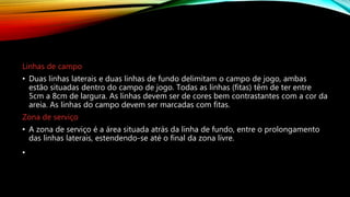 Linhas de campo
• Duas linhas laterais e duas linhas de fundo delimitam o campo de jogo, ambas
estão situadas dentro do campo de jogo. Todas as linhas (fitas) têm de ter entre
5cm a 8cm de largura. As linhas devem ser de cores bem contrastantes com a cor da
areia. As linhas do campo devem ser marcadas com fitas.
Zona de serviço
• A zona de serviço é a área situada atrás da linha de fundo, entre o prolongamento
das linhas laterais, estendendo-se até o final da zona livre.
•
 