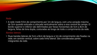 Rede
• A rede mede 9,5m de comprimento por 1m de largura, com uma variação máxima
de 3cm quando esticada e colocada verticalmente sobre o eixo central do campo. O
bordo superior e inferior são delimitados por faixas horizontais de 5cm a 8cm de
largura, feitas de lona dupla, costuradas ao longo de todo o comprimento da rede.
Bandas laterais
• Duas bandas laterais de 5cm a 8cm de largura e 1m de comprimento são fixadas na
rede, em sentido vertical, sobre cada linha lateral. São consideradas partes
integrantes da rede.
 