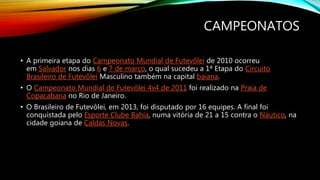 CAMPEONATOS
• A primeira etapa do Campeonato Mundial de Futevôlei de 2010 ocorreu
em Salvador nos dias 6 e 7 de março, o qual sucedeu a 1ª Etapa do Circuito
Brasileiro de Futevôlei Masculino também na capital baiana.
• O Campeonato Mundial de Futevôlei 4x4 de 2011 foi realizado na Praia de
Copacabana no Rio de Janeiro.
• O Brasileiro de Futevôlei, em 2013, foi disputado por 16 equipes. A final foi
conquistada pelo Esporte Clube Bahia, numa vitória de 21 a 15 contra o Náutico, na
cidade goiana de Caldas Novas.
 