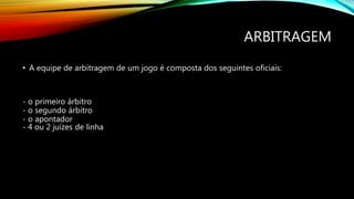 ARBITRAGEM
• A equipe de arbitragem de um jogo é composta dos seguintes oficiais:
- o primeiro árbitro
- o segundo árbitro
- o apontador
- 4 ou 2 juízes de linha
 