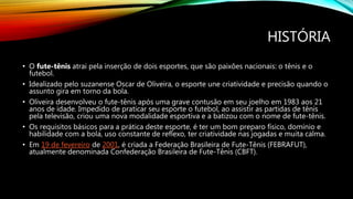 HISTÓRIA
• O fute-tênis atrai pela inserção de dois esportes, que são paixões nacionais: o tênis e o
futebol.
• Idealizado pelo suzanense Oscar de Oliveira, o esporte une criatividade e precisão quando o
assunto gira em torno da bola.
• Oliveira desenvolveu o fute-tênis após uma grave contusão em seu joelho em 1983 aos 21
anos de idade. Impedido de praticar seu esporte o futebol, ao assistir as partidas de tênis
pela televisão, criou uma nova modalidade esportiva e a batizou com o nome de fute-tênis.
• Os requisitos básicos para a prática deste esporte, é ter um bom preparo físico, domínio e
habilidade com a bola, uso constante de reflexo, ter criatividade nas jogadas e muita calma.
• Em 19 de fevereiro de 2001, é criada a Federação Brasileira de Fute-Tênis (FEBRAFUT),
atualmente denominada Confederação Brasileira de Fute-Tênis (CBFT).
 