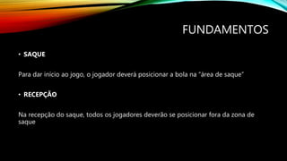 FUNDAMENTOS
• SAQUE
Para dar início ao jogo, o jogador deverá posicionar a bola na “área de saque”
• RECEPÇÃO
Na recepção do saque, todos os jogadores deverão se posicionar fora da zona de
saque
 