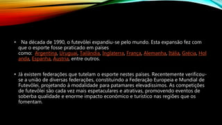 • Na década de 1990, o futevôlei expandiu-se pelo mundo. Esta expansão fez com
que o esporte fosse praticado em países
como: Argentina, Uruguai, Tailândia, Inglaterra, França, Alemanha, Itália, Grécia, Hol
anda, Espanha, Áustria, entre outros.
• Já existem federações que tutelam o esporte nestes países. Recentemente verificou-
se a união de diversas federações, constituindo a Federação Europeia e Mundial de
Futevôlei, projetando à modalidade para patamares elevadíssimos. As competições
de futevôlei são cada vez mais espetaculares e atrativas, promovendo eventos de
soberba qualidade e enorme impacto económico e turístico nas regiões que os
fomentam.
 