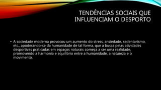 TENDÊNCIAS SOCIAIS QUE
INFLUENCIAM O DESPORTO
• A sociedade moderna provocou um aumento do stress, ansiedade, sedentarismo,
etc., apoderando-se da humanidade de tal forma, que a busca pelas atividades
desportivas praticadas em espaços naturais começa a ser uma realidade,
promovendo a harmonia e equilíbrio entre a humanidade, a natureza e o
movimento.
 