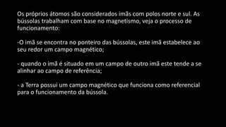 Os próprios átomos são considerados imãs com polos norte e sul. As
bússolas trabalham com base no magnetismo, veja o processo de
funcionamento:
-O imã se encontra no ponteiro das bússolas, este imã estabelece ao
seu redor um campo magnético;
- quando o imã é situado em um campo de outro imã este tende a se
alinhar ao campo de referência;
- a Terra possui um campo magnético que funciona como referencial
para o funcionamento da bússola.
 