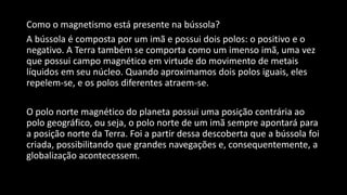 Como o magnetismo está presente na bússola?
A bússola é composta por um imã e possui dois polos: o positivo e o
negativo. A Terra também se comporta como um imenso imã, uma vez
que possui campo magnético em virtude do movimento de metais
líquidos em seu núcleo. Quando aproximamos dois polos iguais, eles
repelem-se, e os polos diferentes atraem-se.
O polo norte magnético do planeta possui uma posição contrária ao
polo geográfico, ou seja, o polo norte de um imã sempre apontará para
a posição norte da Terra. Foi a partir dessa descoberta que a bússola foi
criada, possibilitando que grandes navegações e, consequentemente, a
globalização acontecessem.
 