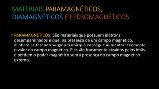 MATERIAIS PARAMAGNÉTICOS,
DIAMAGNÉTICOS E FERROMAGNÉTICOS
• PARAMAGNÉTICOS: São materiais que possuem elétrons
desemparelhados e que, na presença de um campo magnético,
alinham-se fazendo surgir um ímã que consegue aumentar levemente
o valor do campo magnético. Eles são fracamente atraídos pelos ímãs
e perdem o poder magnético sem a presença do campo magnético
externo.
 