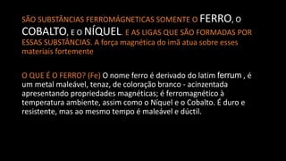 SÃO SUBSTÂNCIAS FERROMÁGNETICAS SOMENTE O FERRO, O
COBALTO, E O NÍQUEL. E AS LIGAS QUE SÃO FORMADAS POR
ESSAS SUBSTÂNCIAS. A força magnética do imã atua sobre esses
materiais fortemente
O QUE É O FERRO? (Fe) O nome ferro é derivado do latim ferrum , é
um metal maleável, tenaz, de coloração branco - acinzentada
apresentando propriedades magnéticas; é ferromagnético à
temperatura ambiente, assim como o Níquel e o Cobalto. É duro e
resistente, mas ao mesmo tempo é maleável e dúctil.
 