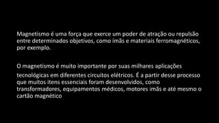 Magnetismo é uma força que exerce um poder de atração ou repulsão
entre determinados objetivos, como ímãs e materiais ferromagnéticos,
por exemplo.
O magnetismo é muito importante por suas milhares aplicações
tecnológicas em diferentes circuitos elétricos. É a partir desse processo
que muitos itens essenciais foram desenvolvidos, como
transformadores, equipamentos médicos, motores imãs e até mesmo o
cartão magnético
 