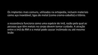 Os implantes mais comuns, utilizados na ortopedia, incluem materiais
como aço inoxidável, ligas de metal (como cromo-cobalto) e titânio.
a ressonância funciona como uma espécie de ímã, razão pela qual as
pessoas que têm metais no corpo devem tomar cuidado. A atração
entre o ímã da RM e o metal pode causar incômodo ou até mesmo
lesão
 