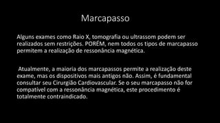 Marcapasso
Alguns exames como Raio X, tomografia ou ultrassom podem ser
realizados sem restrições. PORÉM, nem todos os tipos de marcapasso
permitem a realização de ressonância magnética.
Atualmente, a maioria dos marcapassos permite a realização deste
exame, mas os dispositivos mais antigos não. Assim, é fundamental
consultar seu Cirurgião Cardiovascular. Se o seu marcapasso não for
compatível com a ressonância magnética, este procedimento é
totalmente contraindicado.
 