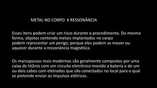 METAL NO CORPO X RESSONÂNCIA
Esses itens podem criar um risco durante o procedimento. Da mesma
forma, objetos contendo metais implantados no corpo
podem representar um perigo, porque eles podem se mover ou
aquecer durante a ressonância magnética.
Os marcapassos mais modernos são geralmente compostos por uma
caixa de titânio com um circuito eletrônico movido a bateria e de um
ou dois cabos com eletrodos que são conectados no local para o qual
se pretende enviar os impulsos elétricos.
 