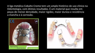 A liga metálica Cobalto Cromo tem um amplo histórico de uso clínico na
Odontologia, com ótimos resultados. É um material que resulta em
peças de menor densidade, maior rigidez, maior dureza e resistência
a mancha e à corrosão.
 