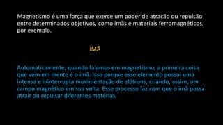 Magnetismo é uma força que exerce um poder de atração ou repulsão
entre determinados objetivos, como ímãs e materiais ferromagnéticos,
por exemplo.
ÍMÃ
Automaticamente, quando falamos em magnetismo, a primeira coisa
que vem em mente é o imã. Isso porque esse elemento possui uma
intensa e ininterrupta movimentação de elétrons, criando, assim, um
campo magnético em sua volta. Esse processo faz com que o imã possa
atrair ou repulsar diferentes matérias.
 