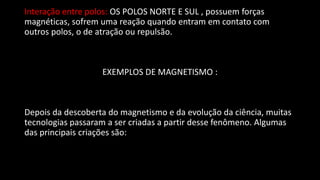 Interação entre polos: OS POLOS NORTE E SUL , possuem forças
magnéticas, sofrem uma reação quando entram em contato com
outros polos, o de atração ou repulsão.
EXEMPLOS DE MAGNETISMO :
Depois da descoberta do magnetismo e da evolução da ciência, muitas
tecnologias passaram a ser criadas a partir desse fenômeno. Algumas
das principais criações são:
 